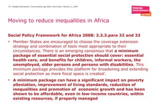 Moving to reduce inequalities in Africa   Social Policy Framework for Africa 2008: 2.3.3.para 32 and 33  Member States are encouraged to choose the coverage extension strategy and combination of tools most appropriate to their circumstances. There is an emerging consensus that  a minimum package of essential social protection should cover: essential health care, and benefits for children, informal workers, the unemployed, older persons and persons with disabilities . This minimum package provides the platform for broadening and extending social protection as more fiscal space is created’. A minimum package can have a significant impact on poverty alleviation, improvement of living standards, reduction of inequalities and promotion of  economic growth and has been shown to be affordable, even in low-income countries, within existing resources, if properly managed 
