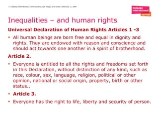 Inequalities – and human rights Universal Declaration of Human Rights Articles 1 -3 All human beings are born free and equal in dignity and rights. They are endowed with reason and conscience and should act towards one another in a spirit of brotherhood. Article 2. Everyone is entitled to all the rights and freedoms set forth in this Declaration, without distinction of any kind, such as race, colour, sex, language, religion, political or other opinion, national or social origin, property, birth or other status.. Article 3. Everyone has the right to life, liberty and security of person. 