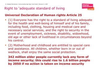 Right to ‘adequate standard of living  Universal Declaration of Human rights Article 25 (1) Everyone has the right to a standard of living adequate for the health and well-being of himself and of his family, including food, clothing, housing and medical care and necessary social services, and the right to security in the event of unemployment, sickness, disability, widowhood, old age or other lack of livelihood in circumstances beyond his control. (2) Motherhood and childhood are entitled to special care and assistance. All children, whether born in or out of wedlock, shall enjoy the same social protection. 342 million older people currently lack any form of income security; this could rise to 1.6 billion people by 2050 if no action is taken on income security 