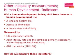 Other inequality measurements; Human Development  Indicators HDI – human development index; shift from income to human development - ie  A long and healthy life  Access to knowledge  A decent standard of living Measured by  Life expectancy at birth  Adult literacy rate and the combined primary, secondary, and tertiary gross enrolment ratio; GDP  per capita (PPP US$) How do we measure these indicators? 