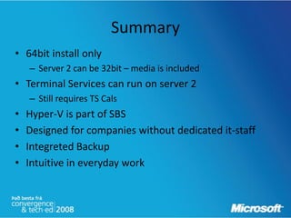 Summary
• 64bit install only
    – Server 2 can be 32bit – media is included
• Terminal Services can run on server 2
    – Still requires TS Cals
•   Hyper-V is part of SBS
•   Designed for companies without dedicated it-staff
•   Integreted Backup
•   Intuitive in everyday work
 