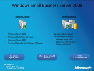 Windows Small Business Server 2008

             Standard Edition                                       Premium Edition




•   Windows Server 2008                                •   Standard Edition plus a
•   Windows SharePoint Services                            second server running...
•   Exchange Server 2007                                   – Windows Server 2008
                                                           – SQL Server 2008 Standard
•   Forefront Security for Exchange (90 days)                Edition technologies




       1 product,                       5 Step Setup takes 30                          Up to
     1 price, 1 CAL                            minutes                           75 users or devices
 