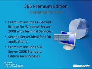 SBS Premium Edition
               Designed for LOB

• Premium includes a Second
  license for Windows Server
  2008 with Terminal Services
• Second Server ideal for LOB
  applications
• Premium includes SQL
  Server 2008 Standard
  Edition technologies
 