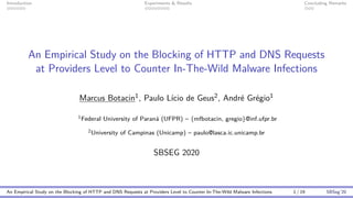 Introduction Experiments & Results Concluding Remarks
An Empirical Study on the Blocking of HTTP and DNS Requests
at Providers Level to Counter In-The-Wild Malware Infections
Marcus Botacin1, Paulo L´ıcio de Geus2, Andr´e Gr´egio1
1Federal University of Paran´a (UFPR) – {mfbotacin, gregio}@inf.ufpr.br
2University of Campinas (Unicamp) – paulo@lasca.ic.unicamp.br
SBSEG 2020
An Empirical Study on the Blocking of HTTP and DNS Requests at Providers Level to Counter In-The-Wild Malware Infections 1 / 19 SBSeg’20
 