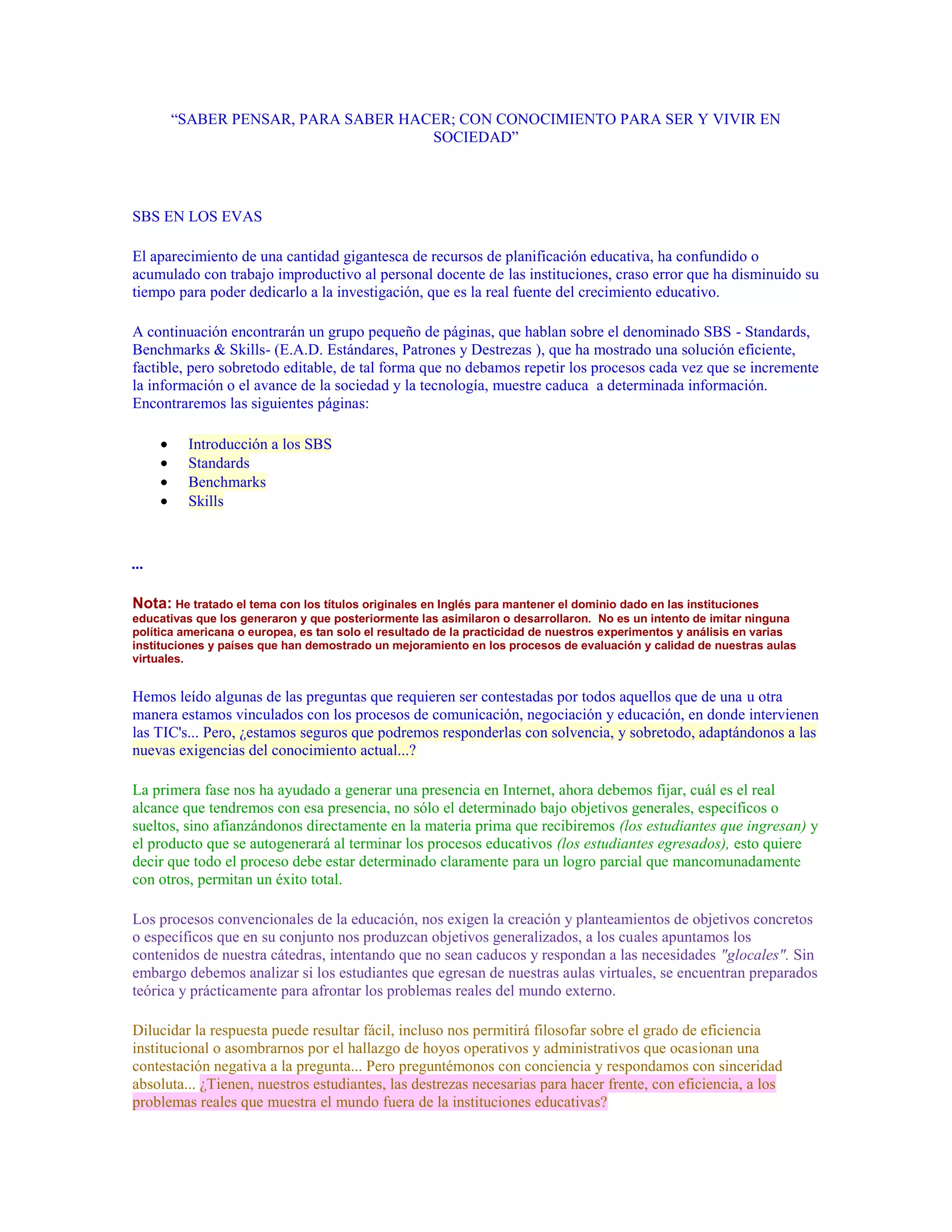 “SABER PENSAR, PARA SABER HACER; CON CONOCIMIENTO PARA SER Y VIVIR EN
                                   SOCIEDAD”




SBS EN LOS EVAS

El aparecimiento de una cantidad gigantesca de recursos de planificación educativa, ha confundido o
acumulado con trabajo improductivo al personal docente de las instituciones, craso error que ha disminuido su
tiempo para poder dedicarlo a la investigación, que es la real fuente del crecimiento educativo.

A continuación encontrarán un grupo pequeño de páginas, que hablan sobre el denominado SBS - Standards,
Benchmarks & Skills- (E.A.D. Estándares, Patrones y Destrezas ), que ha mostrado una solución eficiente,
factible, pero sobretodo editable, de tal forma que no debamos repetir los procesos cada vez que se incremente
la información o el avance de la sociedad y la tecnología, muestre caduca a determinada información.
Encontraremos las siguientes páginas:

          Introducción a los SBS
          Standards
          Benchmarks
          Skills



...

Nota: He tratado el tema con los títulos originales en Inglés para mantener el dominio dado en las instituciones
educativas que los generaron y que posteriormente las asimilaron o desarrollaron. No es un intento de imitar ninguna
política americana o europea, es tan solo el resultado de la practicidad de nuestros experimentos y análisis en varias
instituciones y países que han demostrado un mejoramiento en los procesos de evaluación y calidad de nuestras aulas
virtuales.


Hemos leído algunas de las preguntas que requieren ser contestadas por todos aquellos que de una u otra
manera estamos vinculados con los procesos de comunicación, negociación y educación, en donde intervienen
las TIC's... Pero, ¿estamos seguros que podremos responderlas con solvencia, y sobretodo, adaptándonos a las
nuevas exigencias del conocimiento actual...?

La primera fase nos ha ayudado a generar una presencia en Internet, ahora debemos fijar, cuál es el real
alcance que tendremos con esa presencia, no sólo el determinado bajo objetivos generales, específicos o
sueltos, sino afianzándonos directamente en la materia prima que recibiremos (los estudiantes que ingresan) y
el producto que se autogenerará al terminar los procesos educativos (los estudiantes egresados), esto quiere
decir que todo el proceso debe estar determinado claramente para un logro parcial que mancomunadamente
con otros, permitan un éxito total.

Los procesos convencionales de la educación, nos exigen la creación y planteamientos de objetivos concretos
o específicos que en su conjunto nos produzcan objetivos generalizados, a los cuales apuntamos los
contenidos de nuestra cátedras, intentando que no sean caducos y respondan a las necesidades "glocales". Sin
embargo debemos analizar si los estudiantes que egresan de nuestras aulas virtuales, se encuentran preparados
teórica y prácticamente para afrontar los problemas reales del mundo externo.

Dilucidar la respuesta puede resultar fácil, incluso nos permitirá filosofar sobre el grado de eficiencia
institucional o asombrarnos por el hallazgo de hoyos operativos y administrativos que ocasionan una
contestación negativa a la pregunta... Pero preguntémonos con conciencia y respondamos con sinceridad
absoluta... ¿Tienen, nuestros estudiantes, las destrezas necesarias para hacer frente, con eficiencia, a los
problemas reales que muestra el mundo fuera de la instituciones educativas?
 