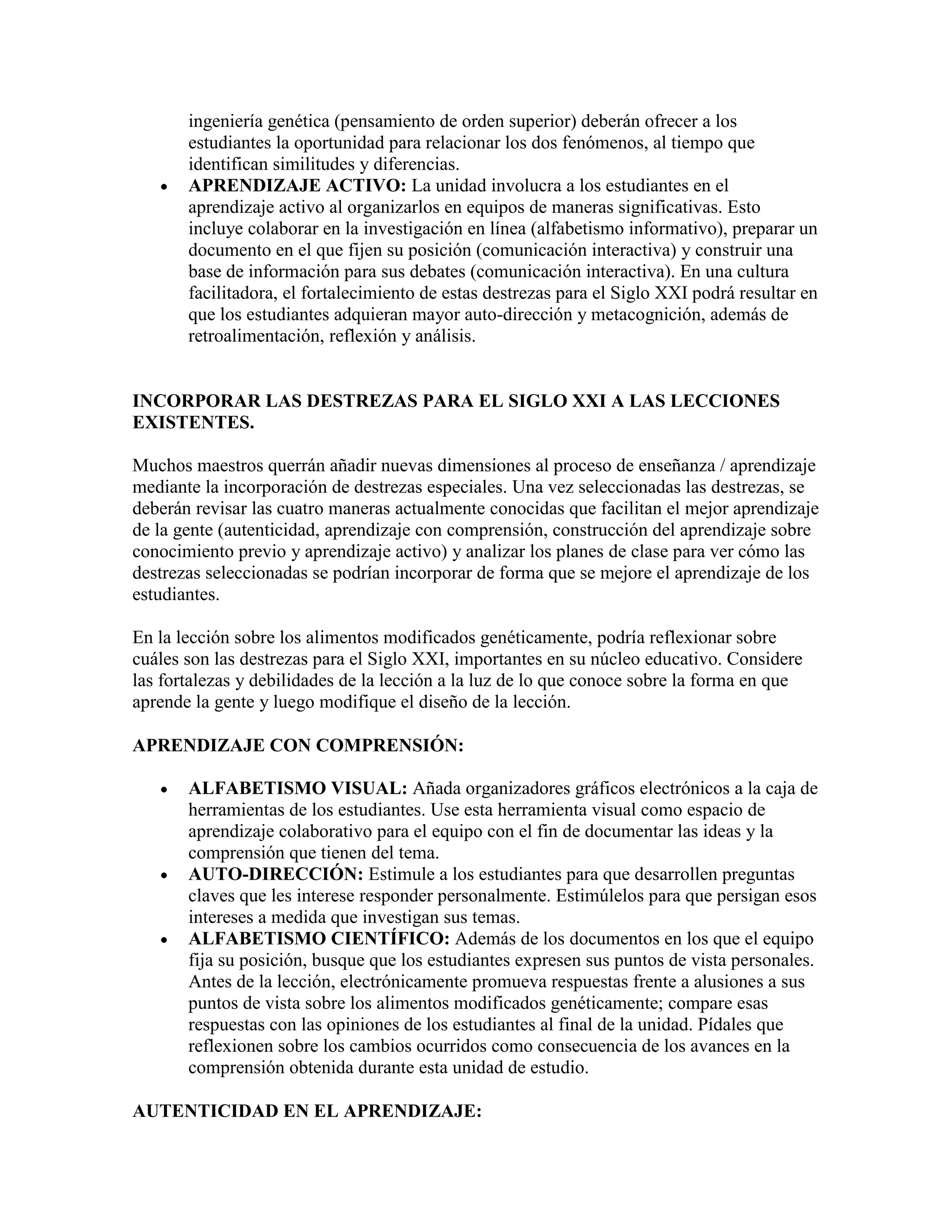 ingeniería genética (pensamiento de orden superior) deberán ofrecer a los
       estudiantes la oportunidad para relacionar los dos fenómenos, al tiempo que
       identifican similitudes y diferencias.
       APRENDIZAJE ACTIVO: La unidad involucra a los estudiantes en el
       aprendizaje activo al organizarlos en equipos de maneras significativas. Esto
       incluye colaborar en la investigación en línea (alfabetismo informativo), preparar un
       documento en el que fijen su posición (comunicación interactiva) y construir una
       base de información para sus debates (comunicación interactiva). En una cultura
       facilitadora, el fortalecimiento de estas destrezas para el Siglo XXI podrá resultar en
       que los estudiantes adquieran mayor auto-dirección y metacognición, además de
       retroalimentación, reflexión y análisis.


INCORPORAR LAS DESTREZAS PARA EL SIGLO XXI A LAS LECCIONES
EXISTENTES.

Muchos maestros querrán añadir nuevas dimensiones al proceso de enseñanza / aprendizaje
mediante la incorporación de destrezas especiales. Una vez seleccionadas las destrezas, se
deberán revisar las cuatro maneras actualmente conocidas que facilitan el mejor aprendizaje
de la gente (autenticidad, aprendizaje con comprensión, construcción del aprendizaje sobre
conocimiento previo y aprendizaje activo) y analizar los planes de clase para ver cómo las
destrezas seleccionadas se podrían incorporar de forma que se mejore el aprendizaje de los
estudiantes.

En la lección sobre los alimentos modificados genéticamente, podría reflexionar sobre
cuáles son las destrezas para el Siglo XXI, importantes en su núcleo educativo. Considere
las fortalezas y debilidades de la lección a la luz de lo que conoce sobre la forma en que
aprende la gente y luego modifique el diseño de la lección.

APRENDIZAJE CON COMPRENSIÓN:

       ALFABETISMO VISUAL: Añada organizadores gráficos electrónicos a la caja de
       herramientas de los estudiantes. Use esta herramienta visual como espacio de
       aprendizaje colaborativo para el equipo con el fin de documentar las ideas y la
       comprensión que tienen del tema.
       AUTO-DIRECCIÓN: Estimule a los estudiantes para que desarrollen preguntas
       claves que les interese responder personalmente. Estimúlelos para que persigan esos
       intereses a medida que investigan sus temas.
       ALFABETISMO CIENTÍFICO: Además de los documentos en los que el equipo
       fija su posición, busque que los estudiantes expresen sus puntos de vista personales.
       Antes de la lección, electrónicamente promueva respuestas frente a alusiones a sus
       puntos de vista sobre los alimentos modificados genéticamente; compare esas
       respuestas con las opiniones de los estudiantes al final de la unidad. Pídales que
       reflexionen sobre los cambios ocurridos como consecuencia de los avances en la
       comprensión obtenida durante esta unidad de estudio.

AUTENTICIDAD EN EL APRENDIZAJE:
 
