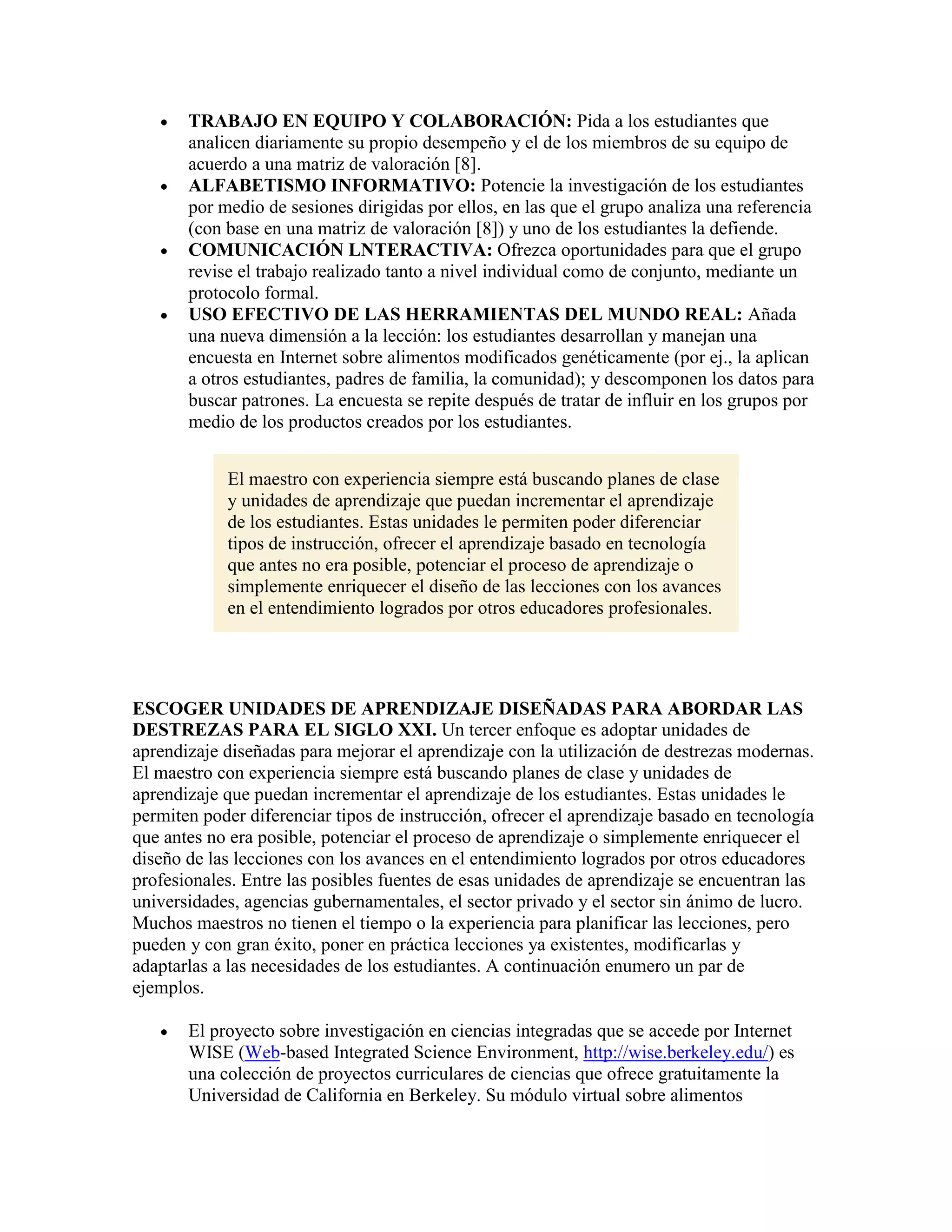 TRABAJO EN EQUIPO Y COLABORACIÓN: Pida a los estudiantes que
       analicen diariamente su propio desempeño y el de los miembros de su equipo de
       acuerdo a una matriz de valoración [8].
       ALFABETISMO INFORMATIVO: Potencie la investigación de los estudiantes
       por medio de sesiones dirigidas por ellos, en las que el grupo analiza una referencia
       (con base en una matriz de valoración [8]) y uno de los estudiantes la defiende.
       COMUNICACIÓN LNTERACTIVA: Ofrezca oportunidades para que el grupo
       revise el trabajo realizado tanto a nivel individual como de conjunto, mediante un
       protocolo formal.
       USO EFECTIVO DE LAS HERRAMIENTAS DEL MUNDO REAL: Añada
       una nueva dimensión a la lección: los estudiantes desarrollan y manejan una
       encuesta en Internet sobre alimentos modificados genéticamente (por ej., la aplican
       a otros estudiantes, padres de familia, la comunidad); y descomponen los datos para
       buscar patrones. La encuesta se repite después de tratar de influir en los grupos por
       medio de los productos creados por los estudiantes.


            El maestro con experiencia siempre está buscando planes de clase
            y unidades de aprendizaje que puedan incrementar el aprendizaje
            de los estudiantes. Estas unidades le permiten poder diferenciar
            tipos de instrucción, ofrecer el aprendizaje basado en tecnología
            que antes no era posible, potenciar el proceso de aprendizaje o
            simplemente enriquecer el diseño de las lecciones con los avances
            en el entendimiento logrados por otros educadores profesionales.




ESCOGER UNIDADES DE APRENDIZAJE DISEÑADAS PARA ABORDAR LAS
DESTREZAS PARA EL SIGLO XXI. Un tercer enfoque es adoptar unidades de
aprendizaje diseñadas para mejorar el aprendizaje con la utilización de destrezas modernas.
El maestro con experiencia siempre está buscando planes de clase y unidades de
aprendizaje que puedan incrementar el aprendizaje de los estudiantes. Estas unidades le
permiten poder diferenciar tipos de instrucción, ofrecer el aprendizaje basado en tecnología
que antes no era posible, potenciar el proceso de aprendizaje o simplemente enriquecer el
diseño de las lecciones con los avances en el entendimiento logrados por otros educadores
profesionales. Entre las posibles fuentes de esas unidades de aprendizaje se encuentran las
universidades, agencias gubernamentales, el sector privado y el sector sin ánimo de lucro.
Muchos maestros no tienen el tiempo o la experiencia para planificar las lecciones, pero
pueden y con gran éxito, poner en práctica lecciones ya existentes, modificarlas y
adaptarlas a las necesidades de los estudiantes. A continuación enumero un par de
ejemplos.

       El proyecto sobre investigación en ciencias integradas que se accede por Internet
       WISE (Web-based Integrated Science Environment, http://wise.berkeley.edu/) es
       una colección de proyectos curriculares de ciencias que ofrece gratuitamente la
       Universidad de California en Berkeley. Su módulo virtual sobre alimentos
 
