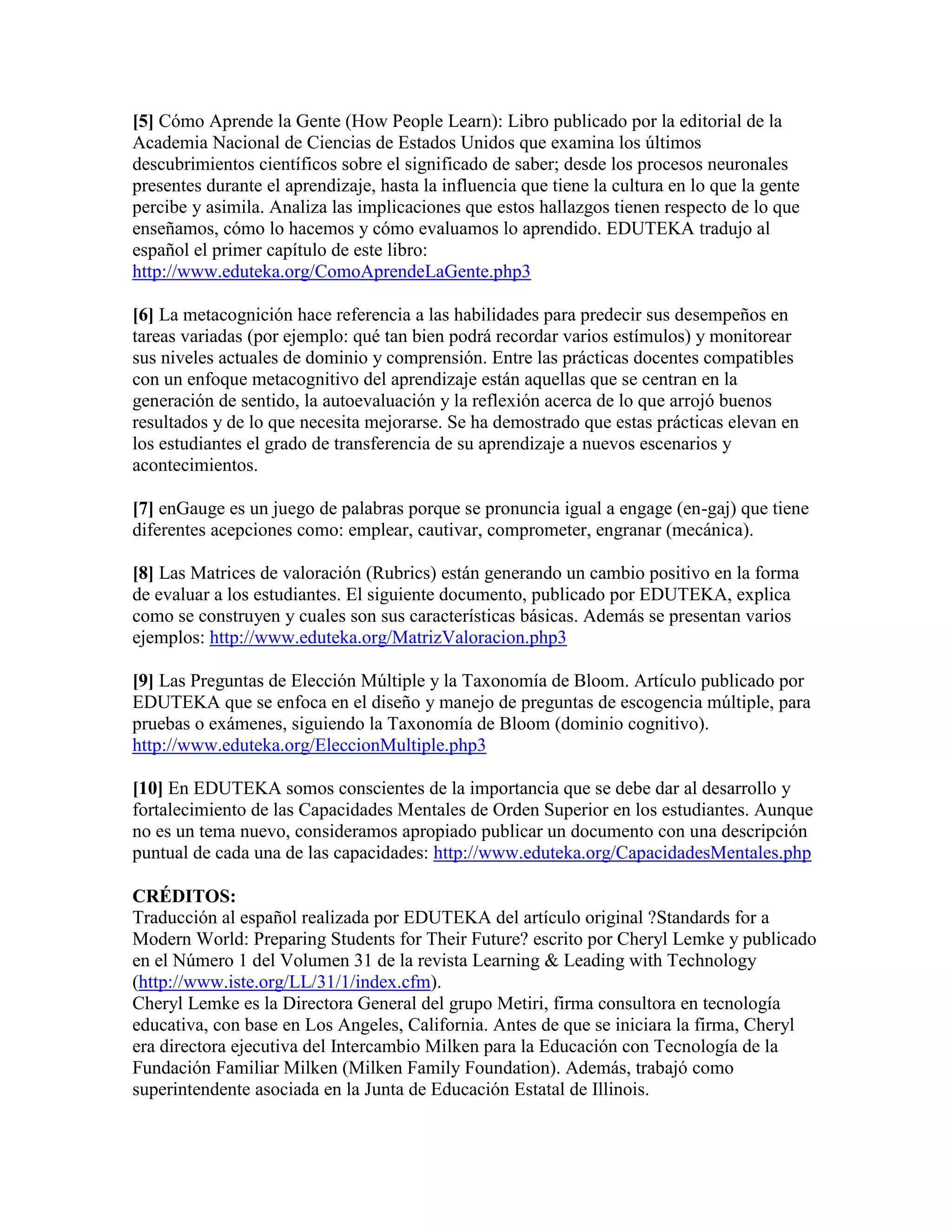 [5] Cómo Aprende la Gente (How People Learn): Libro publicado por la editorial de la
Academia Nacional de Ciencias de Estados Unidos que examina los últimos
descubrimientos científicos sobre el significado de saber; desde los procesos neuronales
presentes durante el aprendizaje, hasta la influencia que tiene la cultura en lo que la gente
percibe y asimila. Analiza las implicaciones que estos hallazgos tienen respecto de lo que
enseñamos, cómo lo hacemos y cómo evaluamos lo aprendido. EDUTEKA tradujo al
español el primer capítulo de este libro:
http://www.eduteka.org/ComoAprendeLaGente.php3

[6] La metacognición hace referencia a las habilidades para predecir sus desempeños en
tareas variadas (por ejemplo: qué tan bien podrá recordar varios estímulos) y monitorear
sus niveles actuales de dominio y comprensión. Entre las prácticas docentes compatibles
con un enfoque metacognitivo del aprendizaje están aquellas que se centran en la
generación de sentido, la autoevaluación y la reflexión acerca de lo que arrojó buenos
resultados y de lo que necesita mejorarse. Se ha demostrado que estas prácticas elevan en
los estudiantes el grado de transferencia de su aprendizaje a nuevos escenarios y
acontecimientos.

[7] enGauge es un juego de palabras porque se pronuncia igual a engage (en-gaj) que tiene
diferentes acepciones como: emplear, cautivar, comprometer, engranar (mecánica).

[8] Las Matrices de valoración (Rubrics) están generando un cambio positivo en la forma
de evaluar a los estudiantes. El siguiente documento, publicado por EDUTEKA, explica
como se construyen y cuales son sus características básicas. Además se presentan varios
ejemplos: http://www.eduteka.org/MatrizValoracion.php3

[9] Las Preguntas de Elección Múltiple y la Taxonomía de Bloom. Artículo publicado por
EDUTEKA que se enfoca en el diseño y manejo de preguntas de escogencia múltiple, para
pruebas o exámenes, siguiendo la Taxonomía de Bloom (dominio cognitivo).
http://www.eduteka.org/EleccionMultiple.php3

[10] En EDUTEKA somos conscientes de la importancia que se debe dar al desarrollo y
fortalecimiento de las Capacidades Mentales de Orden Superior en los estudiantes. Aunque
no es un tema nuevo, consideramos apropiado publicar un documento con una descripción
puntual de cada una de las capacidades: http://www.eduteka.org/CapacidadesMentales.php

CRÉDITOS:
Traducción al español realizada por EDUTEKA del artículo original ?Standards for a
Modern World: Preparing Students for Their Future? escrito por Cheryl Lemke y publicado
en el Número 1 del Volumen 31 de la revista Learning & Leading with Technology
(http://www.iste.org/LL/31/1/index.cfm).
Cheryl Lemke es la Directora General del grupo Metiri, firma consultora en tecnología
educativa, con base en Los Angeles, California. Antes de que se iniciara la firma, Cheryl
era directora ejecutiva del Intercambio Milken para la Educación con Tecnología de la
Fundación Familiar Milken (Milken Family Foundation). Además, trabajó como
superintendente asociada en la Junta de Educación Estatal de Illinois.
 