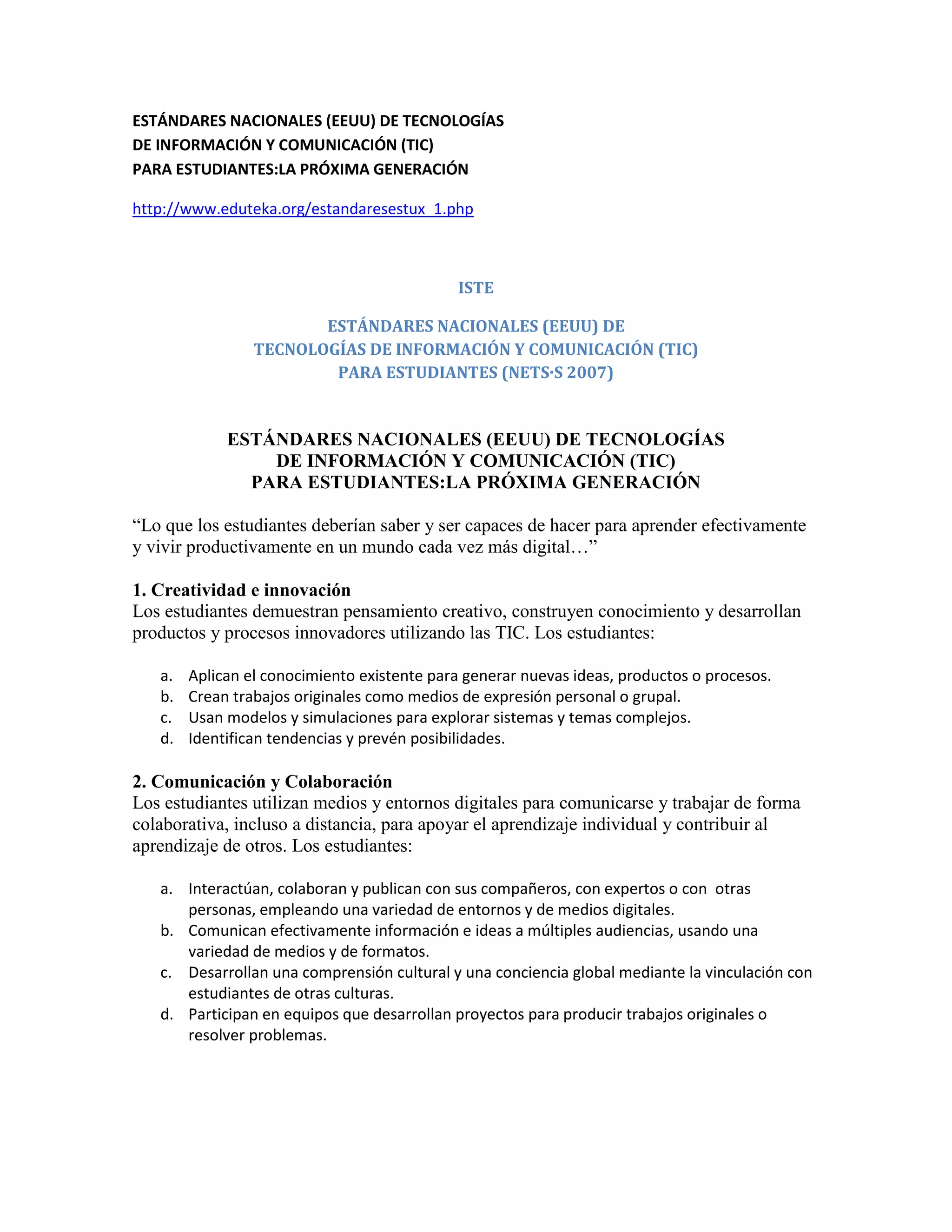 ESTÁNDARES NACIONALES (EEUU) DE TECNOLOGÍAS
DE INFORMACIÓN Y COMUNICACIÓN (TIC)
PARA ESTUDIANTES:LA PRÓXIMA GENERACIÓN

http://www.eduteka.org/estandaresestux_1.php



                                             ISTE

                        ESTÁNDARES NACIONALES (EEUU) DE
                 TECNOLOGÍAS DE INFORMACIÓN Y COMUNICACIÓN (TIC)
                         PARA ESTUDIANTES (NETS·S 2007)


             ESTÁNDARES NACIONALES (EEUU) DE TECNOLOGÍAS
                 DE INFORMACIÓN Y COMUNICACIÓN (TIC)
               PARA ESTUDIANTES:LA PRÓXIMA GENERACIÓN

“Lo que los estudiantes deberían saber y ser capaces de hacer para aprender efectivamente
y vivir productivamente en un mundo cada vez más digital…”

1. Creatividad e innovación
Los estudiantes demuestran pensamiento creativo, construyen conocimiento y desarrollan
productos y procesos innovadores utilizando las TIC. Los estudiantes:

   a.   Aplican el conocimiento existente para generar nuevas ideas, productos o procesos.
   b.   Crean trabajos originales como medios de expresión personal o grupal.
   c.   Usan modelos y simulaciones para explorar sistemas y temas complejos.
   d.   Identifican tendencias y prevén posibilidades.

2. Comunicación y Colaboración
Los estudiantes utilizan medios y entornos digitales para comunicarse y trabajar de forma
colaborativa, incluso a distancia, para apoyar el aprendizaje individual y contribuir al
aprendizaje de otros. Los estudiantes:

   a. Interactúan, colaboran y publican con sus compañeros, con expertos o con otras
      personas, empleando una variedad de entornos y de medios digitales.
   b. Comunican efectivamente información e ideas a múltiples audiencias, usando una
      variedad de medios y de formatos.
   c. Desarrollan una comprensión cultural y una conciencia global mediante la vinculación con
      estudiantes de otras culturas.
   d. Participan en equipos que desarrollan proyectos para producir trabajos originales o
      resolver problemas.
 