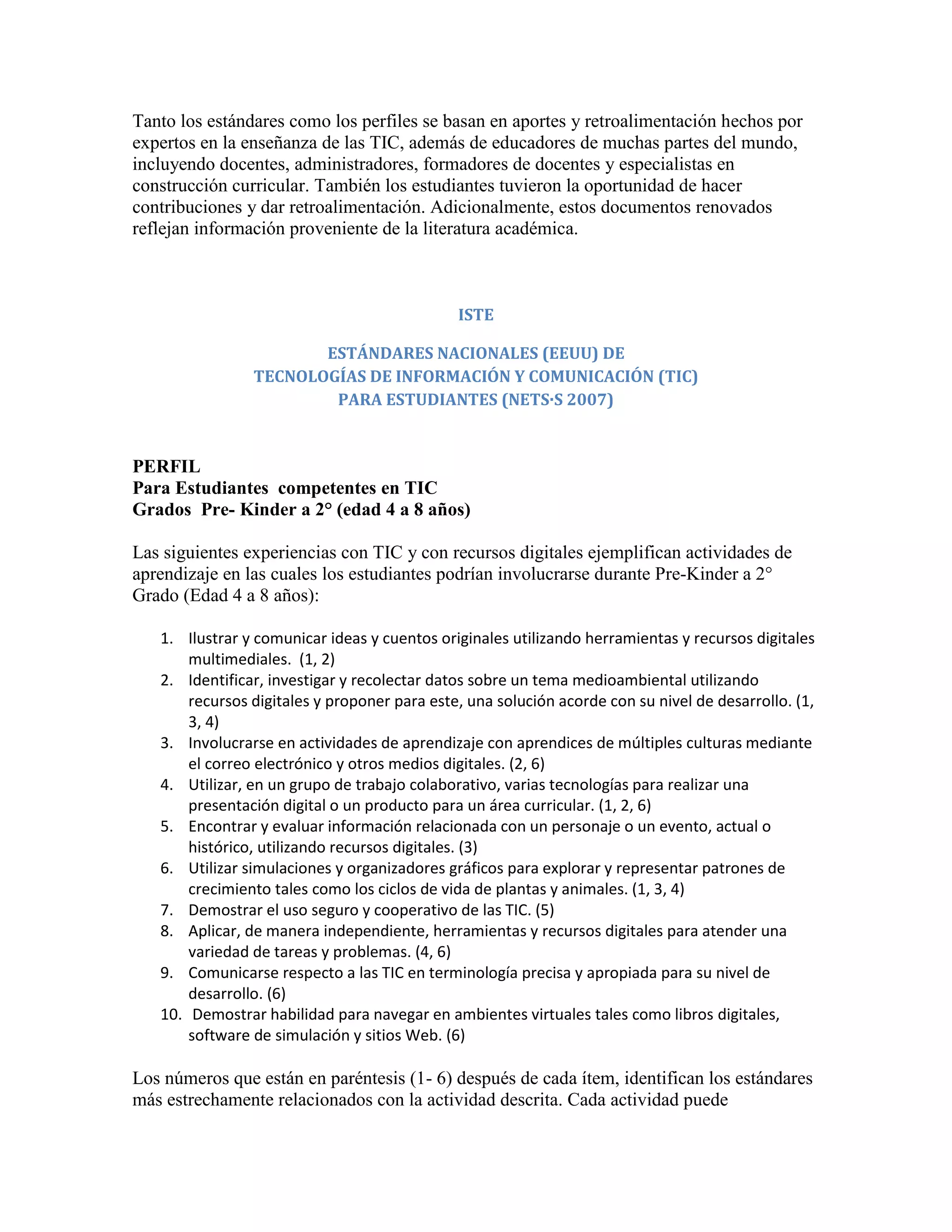 Tanto los estándares como los perfiles se basan en aportes y retroalimentación hechos por
expertos en la enseñanza de las TIC, además de educadores de muchas partes del mundo,
incluyendo docentes, administradores, formadores de docentes y especialistas en
construcción curricular. También los estudiantes tuvieron la oportunidad de hacer
contribuciones y dar retroalimentación. Adicionalmente, estos documentos renovados
reflejan información proveniente de la literatura académica.



                                              ISTE

                       ESTÁNDARES NACIONALES (EEUU) DE
                TECNOLOGÍAS DE INFORMACIÓN Y COMUNICACIÓN (TIC)
                        PARA ESTUDIANTES (NETS·S 2007)


PERFIL
Para Estudiantes competentes en TIC
Grados Pre- Kinder a 2° (edad 4 a 8 años)

Las siguientes experiencias con TIC y con recursos digitales ejemplifican actividades de
aprendizaje en las cuales los estudiantes podrían involucrarse durante Pre-Kinder a 2°
Grado (Edad 4 a 8 años):

   1. Ilustrar y comunicar ideas y cuentos originales utilizando herramientas y recursos digitales
       multimediales. (1, 2)
   2. Identificar, investigar y recolectar datos sobre un tema medioambiental utilizando
       recursos digitales y proponer para este, una solución acorde con su nivel de desarrollo. (1,
       3, 4)
   3. Involucrarse en actividades de aprendizaje con aprendices de múltiples culturas mediante
       el correo electrónico y otros medios digitales. (2, 6)
   4. Utilizar, en un grupo de trabajo colaborativo, varias tecnologías para realizar una
       presentación digital o un producto para un área curricular. (1, 2, 6)
   5. Encontrar y evaluar información relacionada con un personaje o un evento, actual o
       histórico, utilizando recursos digitales. (3)
   6. Utilizar simulaciones y organizadores gráficos para explorar y representar patrones de
       crecimiento tales como los ciclos de vida de plantas y animales. (1, 3, 4)
   7. Demostrar el uso seguro y cooperativo de las TIC. (5)
   8. Aplicar, de manera independiente, herramientas y recursos digitales para atender una
       variedad de tareas y problemas. (4, 6)
   9. Comunicarse respecto a las TIC en terminología precisa y apropiada para su nivel de
       desarrollo. (6)
   10. Demostrar habilidad para navegar en ambientes virtuales tales como libros digitales,
       software de simulación y sitios Web. (6)

Los números que están en paréntesis (1- 6) después de cada ítem, identifican los estándares
más estrechamente relacionados con la actividad descrita. Cada actividad puede
 