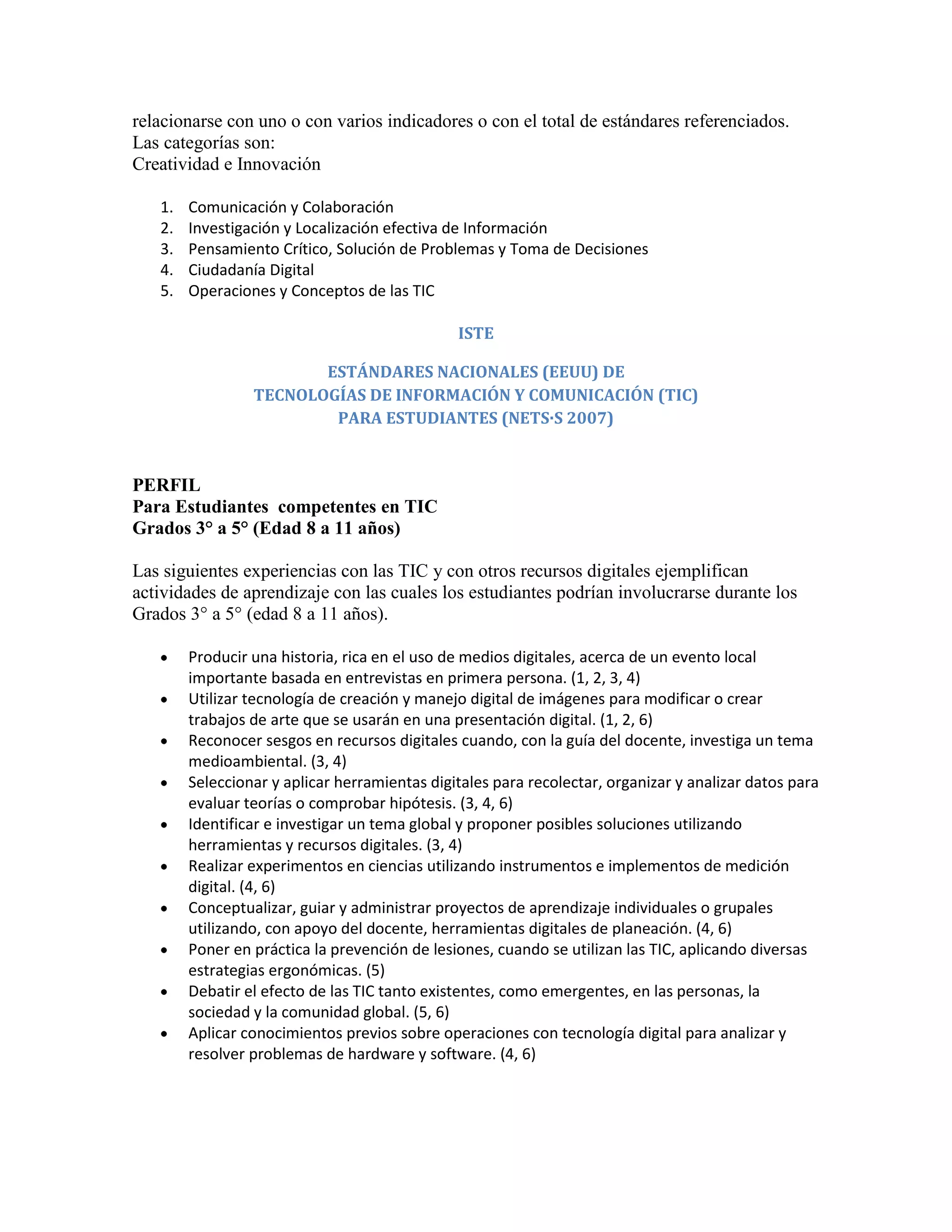 relacionarse con uno o con varios indicadores o con el total de estándares referenciados.
Las categorías son:
Creatividad e Innovación

   1.   Comunicación y Colaboración
   2.   Investigación y Localización efectiva de Información
   3.   Pensamiento Crítico, Solución de Problemas y Toma de Decisiones
   4.   Ciudadanía Digital
   5.   Operaciones y Conceptos de las TIC

                                               ISTE

                        ESTÁNDARES NACIONALES (EEUU) DE
                 TECNOLOGÍAS DE INFORMACIÓN Y COMUNICACIÓN (TIC)
                         PARA ESTUDIANTES (NETS·S 2007)


PERFIL
Para Estudiantes competentes en TIC
Grados 3° a 5° (Edad 8 a 11 años)

Las siguientes experiencias con las TIC y con otros recursos digitales ejemplifican
actividades de aprendizaje con las cuales los estudiantes podrían involucrarse durante los
Grados 3° a 5° (edad 8 a 11 años).

        Producir una historia, rica en el uso de medios digitales, acerca de un evento local
        importante basada en entrevistas en primera persona. (1, 2, 3, 4)
        Utilizar tecnología de creación y manejo digital de imágenes para modificar o crear
        trabajos de arte que se usarán en una presentación digital. (1, 2, 6)
        Reconocer sesgos en recursos digitales cuando, con la guía del docente, investiga un tema
        medioambiental. (3, 4)
        Seleccionar y aplicar herramientas digitales para recolectar, organizar y analizar datos para
        evaluar teorías o comprobar hipótesis. (3, 4, 6)
        Identificar e investigar un tema global y proponer posibles soluciones utilizando
        herramientas y recursos digitales. (3, 4)
        Realizar experimentos en ciencias utilizando instrumentos e implementos de medición
        digital. (4, 6)
        Conceptualizar, guiar y administrar proyectos de aprendizaje individuales o grupales
        utilizando, con apoyo del docente, herramientas digitales de planeación. (4, 6)
        Poner en práctica la prevención de lesiones, cuando se utilizan las TIC, aplicando diversas
        estrategias ergonómicas. (5)
        Debatir el efecto de las TIC tanto existentes, como emergentes, en las personas, la
        sociedad y la comunidad global. (5, 6)
        Aplicar conocimientos previos sobre operaciones con tecnología digital para analizar y
        resolver problemas de hardware y software. (4, 6)
 
