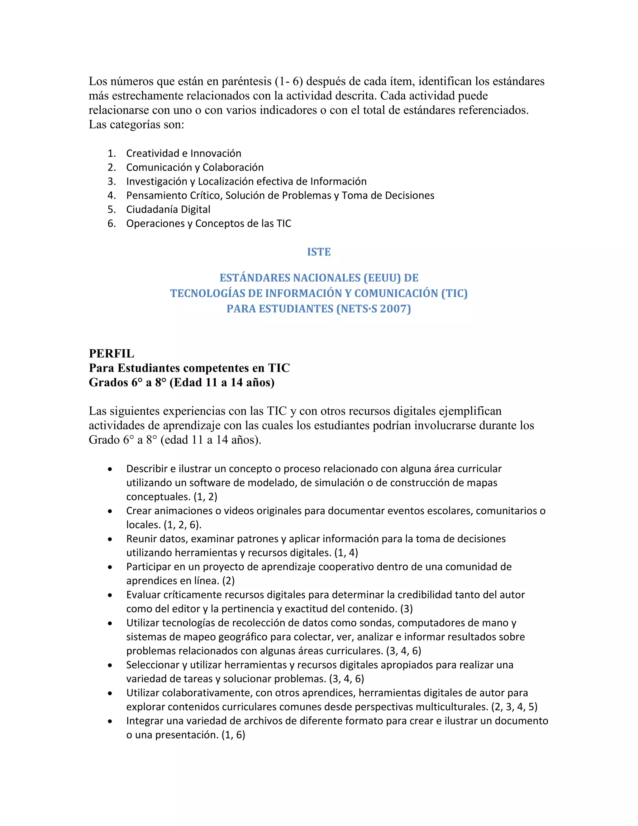 Los números que están en paréntesis (1- 6) después de cada ítem, identifican los estándares
más estrechamente relacionados con la actividad descrita. Cada actividad puede
relacionarse con uno o con varios indicadores o con el total de estándares referenciados.
Las categorías son:

   1.   Creatividad e Innovación
   2.   Comunicación y Colaboración
   3.   Investigación y Localización efectiva de Información
   4.   Pensamiento Crítico, Solución de Problemas y Toma de Decisiones
   5.   Ciudadanía Digital
   6.   Operaciones y Conceptos de las TIC

                                              ISTE

                        ESTÁNDARES NACIONALES (EEUU) DE
                 TECNOLOGÍAS DE INFORMACIÓN Y COMUNICACIÓN (TIC)
                         PARA ESTUDIANTES (NETS·S 2007)


PERFIL
Para Estudiantes competentes en TIC
Grados 6° a 8° (Edad 11 a 14 años)

Las siguientes experiencias con las TIC y con otros recursos digitales ejemplifican
actividades de aprendizaje con las cuales los estudiantes podrían involucrarse durante los
Grado 6° a 8° (edad 11 a 14 años).

        Describir e ilustrar un concepto o proceso relacionado con alguna área curricular
        utilizando un software de modelado, de simulación o de construcción de mapas
        conceptuales. (1, 2)
        Crear animaciones o videos originales para documentar eventos escolares, comunitarios o
        locales. (1, 2, 6).
        Reunir datos, examinar patrones y aplicar información para la toma de decisiones
        utilizando herramientas y recursos digitales. (1, 4)
        Participar en un proyecto de aprendizaje cooperativo dentro de una comunidad de
        aprendices en línea. (2)
        Evaluar críticamente recursos digitales para determinar la credibilidad tanto del autor
        como del editor y la pertinencia y exactitud del contenido. (3)
        Utilizar tecnologías de recolección de datos como sondas, computadores de mano y
        sistemas de mapeo geográfico para colectar, ver, analizar e informar resultados sobre
        problemas relacionados con algunas áreas curriculares. (3, 4, 6)
        Seleccionar y utilizar herramientas y recursos digitales apropiados para realizar una
        variedad de tareas y solucionar problemas. (3, 4, 6)
        Utilizar colaborativamente, con otros aprendices, herramientas digitales de autor para
        explorar contenidos curriculares comunes desde perspectivas multiculturales. (2, 3, 4, 5)
        Integrar una variedad de archivos de diferente formato para crear e ilustrar un documento
        o una presentación. (1, 6)
 