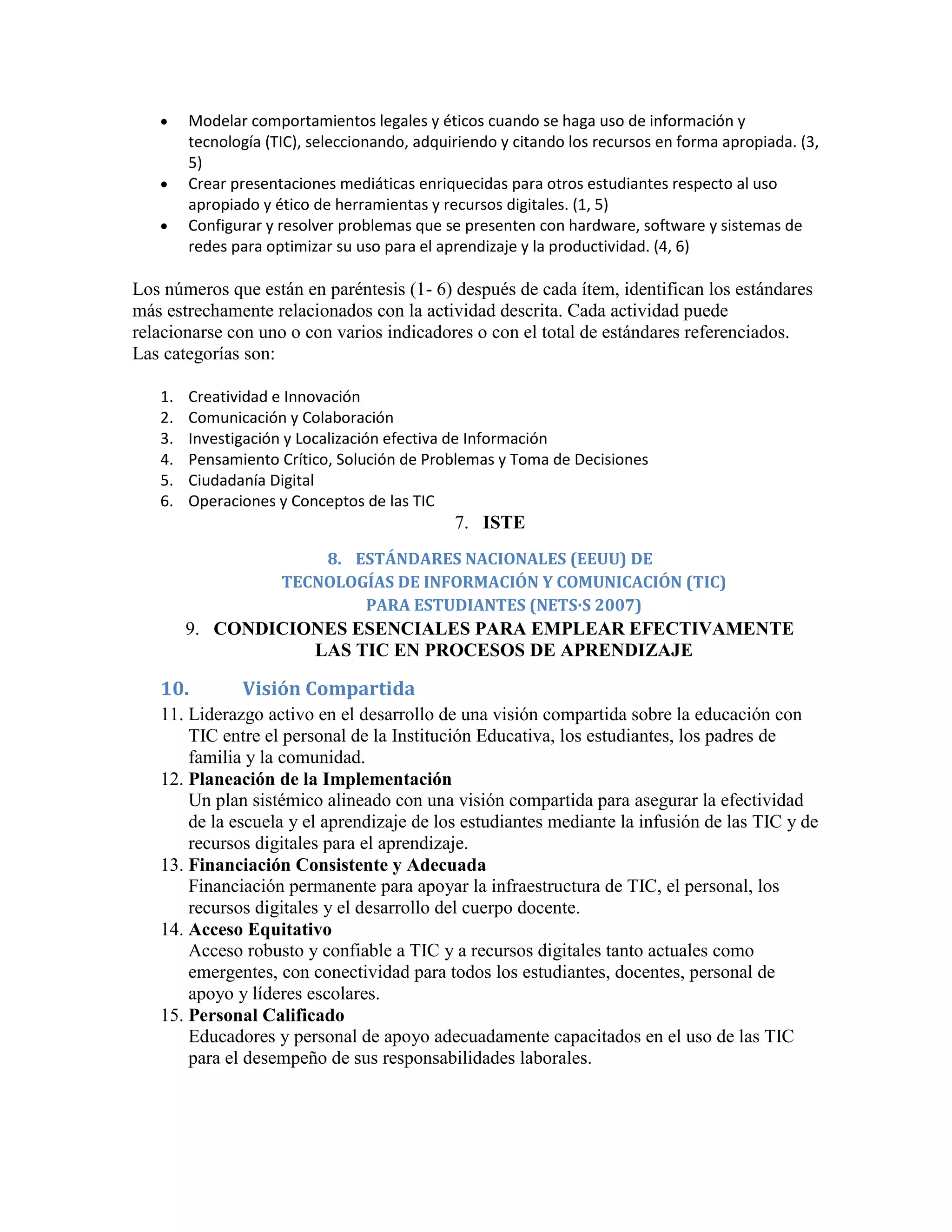 Modelar comportamientos legales y éticos cuando se haga uso de información y
        tecnología (TIC), seleccionando, adquiriendo y citando los recursos en forma apropiada. (3,
        5)
        Crear presentaciones mediáticas enriquecidas para otros estudiantes respecto al uso
        apropiado y ético de herramientas y recursos digitales. (1, 5)
        Configurar y resolver problemas que se presenten con hardware, software y sistemas de
        redes para optimizar su uso para el aprendizaje y la productividad. (4, 6)

Los números que están en paréntesis (1- 6) después de cada ítem, identifican los estándares
más estrechamente relacionados con la actividad descrita. Cada actividad puede
relacionarse con uno o con varios indicadores o con el total de estándares referenciados.
Las categorías son:

   1.   Creatividad e Innovación
   2.   Comunicación y Colaboración
   3.   Investigación y Localización efectiva de Información
   4.   Pensamiento Crítico, Solución de Problemas y Toma de Decisiones
   5.   Ciudadanía Digital
   6.   Operaciones y Conceptos de las TIC
                                              7. ISTE
                         8. ESTÁNDARES NACIONALES (EEUU) DE
                     TECNOLOGÍAS DE INFORMACIÓN Y COMUNICACIÓN (TIC)
                             PARA ESTUDIANTES (NETS·S 2007)
        9. CONDICIONES ESENCIALES PARA EMPLEAR EFECTIVAMENTE
                   LAS TIC EN PROCESOS DE APRENDIZAJE

   10.         Visión Compartida
   11. Liderazgo activo en el desarrollo de una visión compartida sobre la educación con
       TIC entre el personal de la Institución Educativa, los estudiantes, los padres de
       familia y la comunidad.
   12. Planeación de la Implementación
       Un plan sistémico alineado con una visión compartida para asegurar la efectividad
       de la escuela y el aprendizaje de los estudiantes mediante la infusión de las TIC y de
       recursos digitales para el aprendizaje.
   13. Financiación Consistente y Adecuada
       Financiación permanente para apoyar la infraestructura de TIC, el personal, los
       recursos digitales y el desarrollo del cuerpo docente.
   14. Acceso Equitativo
       Acceso robusto y confiable a TIC y a recursos digitales tanto actuales como
       emergentes, con conectividad para todos los estudiantes, docentes, personal de
       apoyo y líderes escolares.
   15. Personal Calificado
       Educadores y personal de apoyo adecuadamente capacitados en el uso de las TIC
       para el desempeño de sus responsabilidades laborales.
 
