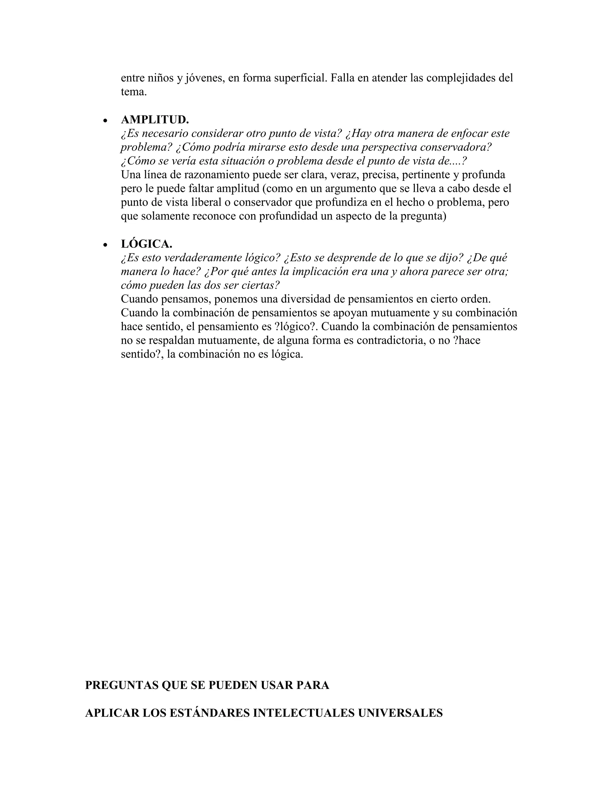 entre niños y jóvenes, en forma superficial. Falla en atender las complejidades del
    tema.

    AMPLITUD.
    ¿Es necesario considerar otro punto de vista? ¿Hay otra manera de enfocar este
    problema? ¿Cómo podría mirarse esto desde una perspectiva conservadora?
    ¿Cómo se vería esta situación o problema desde el punto de vista de....?
    Una línea de razonamiento puede ser clara, veraz, precisa, pertinente y profunda
    pero le puede faltar amplitud (como en un argumento que se lleva a cabo desde el
    punto de vista liberal o conservador que profundiza en el hecho o problema, pero
    que solamente reconoce con profundidad un aspecto de la pregunta)

    LÓGICA.
    ¿Es esto verdaderamente lógico? ¿Esto se desprende de lo que se dijo? ¿De qué
    manera lo hace? ¿Por qué antes la implicación era una y ahora parece ser otra;
    cómo pueden las dos ser ciertas?
    Cuando pensamos, ponemos una diversidad de pensamientos en cierto orden.
    Cuando la combinación de pensamientos se apoyan mutuamente y su combinación
    hace sentido, el pensamiento es ?lógico?. Cuando la combinación de pensamientos
    no se respaldan mutuamente, de alguna forma es contradictoria, o no ?hace
    sentido?, la combinación no es lógica.




PREGUNTAS QUE SE PUEDEN USAR PARA

APLICAR LOS ESTÁNDARES INTELECTUALES UNIVERSALES
 