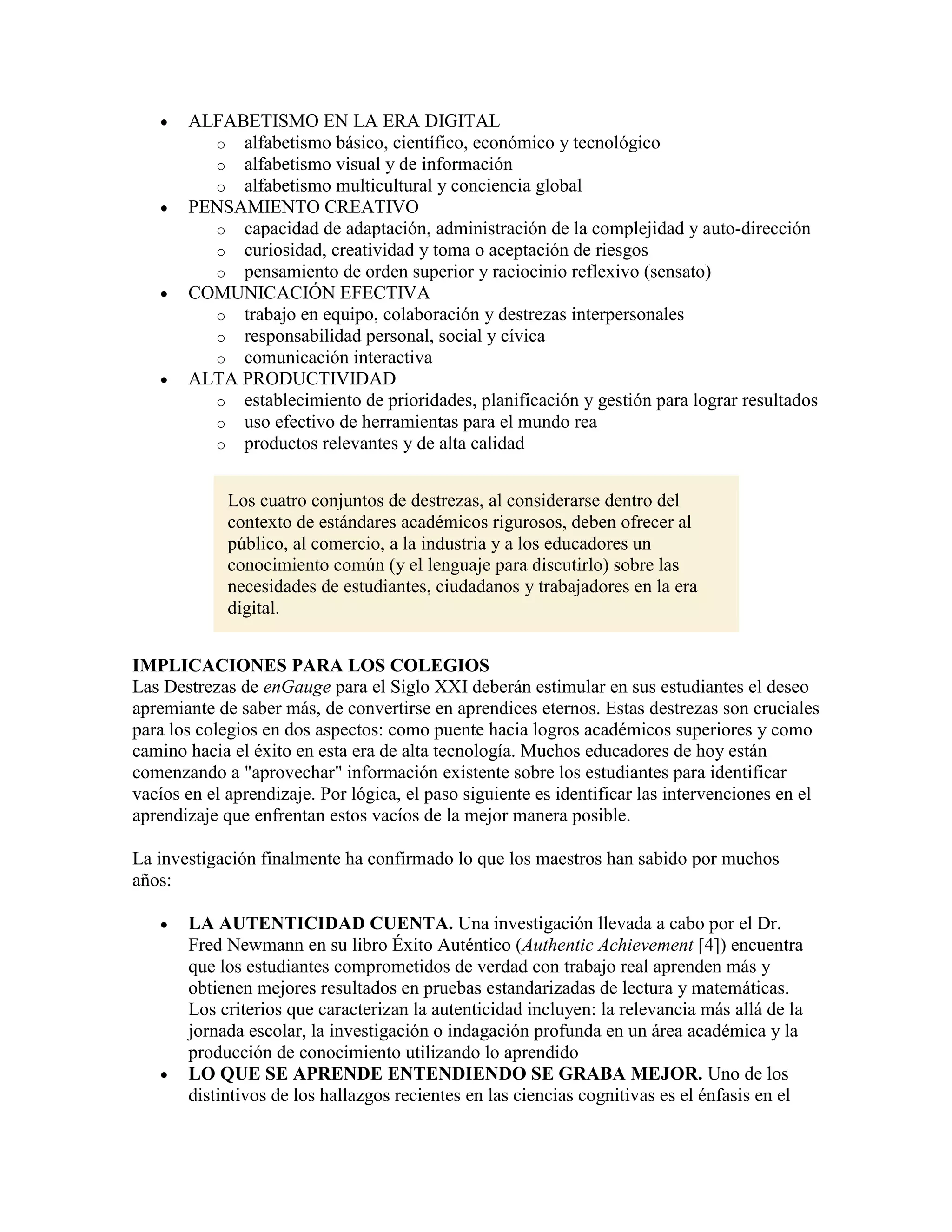 ALFABETISMO EN LA ERA DIGITAL
         o alfabetismo básico, científico, económico y tecnológico
         o alfabetismo visual y de información
         o alfabetismo multicultural y conciencia global
       PENSAMIENTO CREATIVO
         o capacidad de adaptación, administración de la complejidad y auto-dirección
         o curiosidad, creatividad y toma o aceptación de riesgos
         o pensamiento de orden superior y raciocinio reflexivo (sensato)
       COMUNICACIÓN EFECTIVA
         o trabajo en equipo, colaboración y destrezas interpersonales
         o responsabilidad personal, social y cívica
         o comunicación interactiva
       ALTA PRODUCTIVIDAD
         o establecimiento de prioridades, planificación y gestión para lograr resultados
         o uso efectivo de herramientas para el mundo rea
         o productos relevantes y de alta calidad


             Los cuatro conjuntos de destrezas, al considerarse dentro del
             contexto de estándares académicos rigurosos, deben ofrecer al
             público, al comercio, a la industria y a los educadores un
             conocimiento común (y el lenguaje para discutirlo) sobre las
             necesidades de estudiantes, ciudadanos y trabajadores en la era
             digital.


IMPLICACIONES PARA LOS COLEGIOS
Las Destrezas de enGauge para el Siglo XXI deberán estimular en sus estudiantes el deseo
apremiante de saber más, de convertirse en aprendices eternos. Estas destrezas son cruciales
para los colegios en dos aspectos: como puente hacia logros académicos superiores y como
camino hacia el éxito en esta era de alta tecnología. Muchos educadores de hoy están
comenzando a "aprovechar" información existente sobre los estudiantes para identificar
vacíos en el aprendizaje. Por lógica, el paso siguiente es identificar las intervenciones en el
aprendizaje que enfrentan estos vacíos de la mejor manera posible.

La investigación finalmente ha confirmado lo que los maestros han sabido por muchos
años:

       LA AUTENTICIDAD CUENTA. Una investigación llevada a cabo por el Dr.
       Fred Newmann en su libro Éxito Auténtico (Authentic Achievement [4]) encuentra
       que los estudiantes comprometidos de verdad con trabajo real aprenden más y
       obtienen mejores resultados en pruebas estandarizadas de lectura y matemáticas.
       Los criterios que caracterizan la autenticidad incluyen: la relevancia más allá de la
       jornada escolar, la investigación o indagación profunda en un área académica y la
       producción de conocimiento utilizando lo aprendido
       LO QUE SE APRENDE ENTENDIENDO SE GRABA MEJOR. Uno de los
       distintivos de los hallazgos recientes en las ciencias cognitivas es el énfasis en el
 