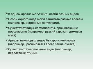 В одном ареале могут жить особи разных видов.
Особи одного вида могут занимать разные ареалы
(например, островные популяции).
Существуют виды-космополиты, проживающие
повсеместно (например, рыжий таракан, домовая
муха)
Ареалы некоторых видов быстро изменяются
(например, расширяется ареал зайца-русака).
Существуют биареальные виды (например,
перелетные птицы).
 