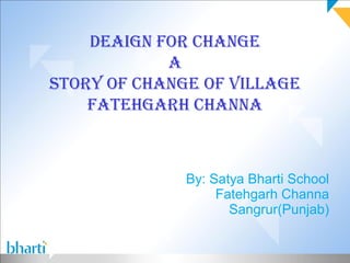 DEAIGN FOR CHANGE
            A
STORY OF CHANGE OF VILLAGE
    FATEHGARH CHANNA



              By: Satya Bharti School
                   Fatehgarh Channa
                     Sangrur(Punjab)
 
