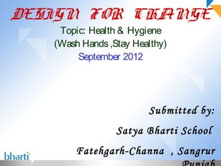 DESIGN FOR CHANGE
    Topic: Health & Hygiene
   (Wash Hands ,Stay Healthy)
        September 2012




                        Submitted by:
                 Satya Bharti School
        Fatehgarh-Channa , Sangrur
 