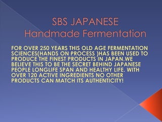 SBS JAPANESE Handmade Fermentation FOR OVER 250 YEARS THIS OLD AGE FERMENTATION SCIENCES(HANDS ON PROCESS )HAS BEEN USED TO PRODUCE THE FINEST PRODUCTS IN JAPAN.WE BELIEVE THIS TO BE THE SECRET BEHIND JAPANESE PEOPLE LONGLIFE SPAN AND HEALTHY LIFE. WITH OVER 120 ACTIVE INGREDIENTS NO OTHER PRODUCTS CAN MATCH ITS AUTHENTICITY!   