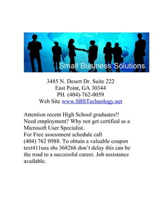 3485 N. Desert Dr. Suite 222
           East Point, GA 30344
             PH. (404)-762-0059
      Web Site www.SBSTechnology.net

Attention recent High School graduates!!
Need employment? Why not get certified as a
Microsoft User Specialist.
For Free assessment schedule call
(404) 762 0988. To obtain a valuable coupon
text411usa sbs 368266 don’t delay this can be
the road to a successful career. Job assistance
available.
 
