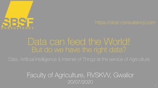 1
Data can feed the World!
But do we have the right data?
Data, Artiﬁcial Intelligence & Internet of Things at the service of Agriculture
https://sbsf-consultancy.com
Faculty of Agriculture, RVSKVV, Gwalior
20/07/2020
 