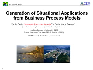 IBM Research - Brazil
1
Generation of Situational Applications
from Business Process Models
Flávio Faria1, Leonardo Guerreiro Azevedo1,2, Flavia Maria Santoro1
{flavio.faria, azevedo, flavia.santoro}@uniriotec.br; LGA@br.ibm.com
1Graduate Program in Informatics (PPGI)
Federal University of the State of Rio de Janeiro (UNIRIO)
2IBM Resesarch Brazil, Rio de Janeiro, Brazil
IBM Research – Brazil
established June 2010
Mission: To be known for our science and technology and vital
to IBM, Brazil, our clients in the region and worldwide
view from Rio de Janeiro Lab
 