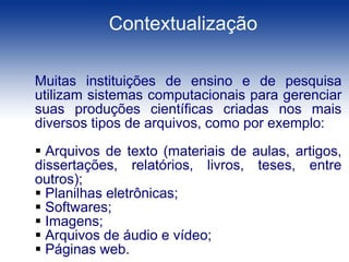 Centro Universitário Eurípides de Marília – UNIVEMContextualizaçãoMuitas instituições de ensino e de pesquisa utilizam sistemas computacionais para gerenciar suas produções científicas criadas nos mais diversos tipos de arquivos, como por exemplo:  Arquivos de texto (materiais de aulas, artigos, dissertações, relatórios, livros, teses, entre outros);