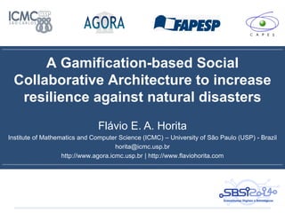 A Gamification-based Social
Collaborative Architecture to increase
resilience against natural disasters
Flávio E. A. Horita
Institute of Mathematics and Computer Science (ICMC) – University of São Paulo (USP) - Brazil
horita@icmc.usp.br
http://www.agora.icmc.usp.br | http://www.flaviohorita.com
 
