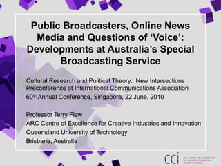 Public Broadcasters, Online News Media and Questions of ‘Voice’: Developments at Australia’s Special Broadcasting Service Cultural Research and Political Theory:  New Intersections Preconference at International Communications Association  60th Annual Conference, Singapore, 22 June, 2010 Professor Terry Flew ARC Centre of Excellence for Creative Industries and Innovation Queensland University of Technology Brisbane, Australia 