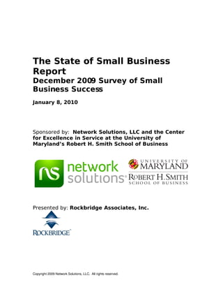 The State of Small Business
Report
December 2009 Survey of Small
Business Success
January 8, 2010




Sponsored by: Network Solutions, LLC and the Center
for Excellence in Service at the University of
Maryland’s Robert H. Smith School of Business




Presented by: Rockbridge Associates, Inc.




Copyright 2009 Network Solutions, LLC.  All rights reserved.
 