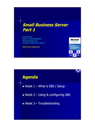 Small Business Server
       B siness Se e
Part 1
Presented by :
Robert Crane BE MBA MCP
director@ciaops.com
director@ciaops com
Computer Information Agency

http://www.ciaops.com




Agenda

   Week 1 – What is SBS / Setup

   Week 2 – Using & configuring SBS

   Week 3 – Troubleshooting



                                      2
 