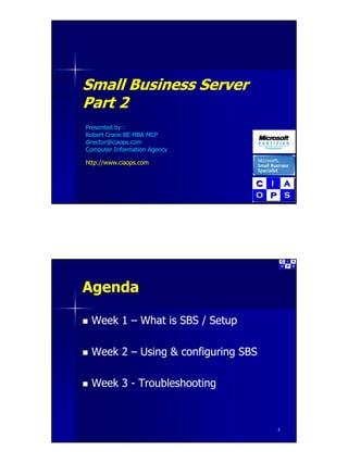 Small Business Server
       B siness Se e
Part 2
Presented by :
Robert Crane BE MBA MCP
director@ciaops.com
director@ciaops com
Computer Information Agency

http://www.ciaops.com




Agenda

 Week 1 – What is SBS / Setup

 Week 2 – Using & configuring SBS

 Week 3 - Troubleshooting



                                    2
 