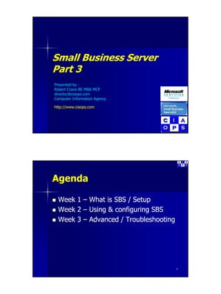 Small Business Server
       B siness Se e
Part 3
Presented by :
Robert Crane BE MBA MCP
director@ciaops.com
director@ciaops com
Computer Information Agency

http://www.ciaops.com




Agenda

 Week 1 – What is SBS / Setup
 Week 2 – Using & configuring SBS
 Week 3 – Advanced / Troubleshooting




                                       2
 