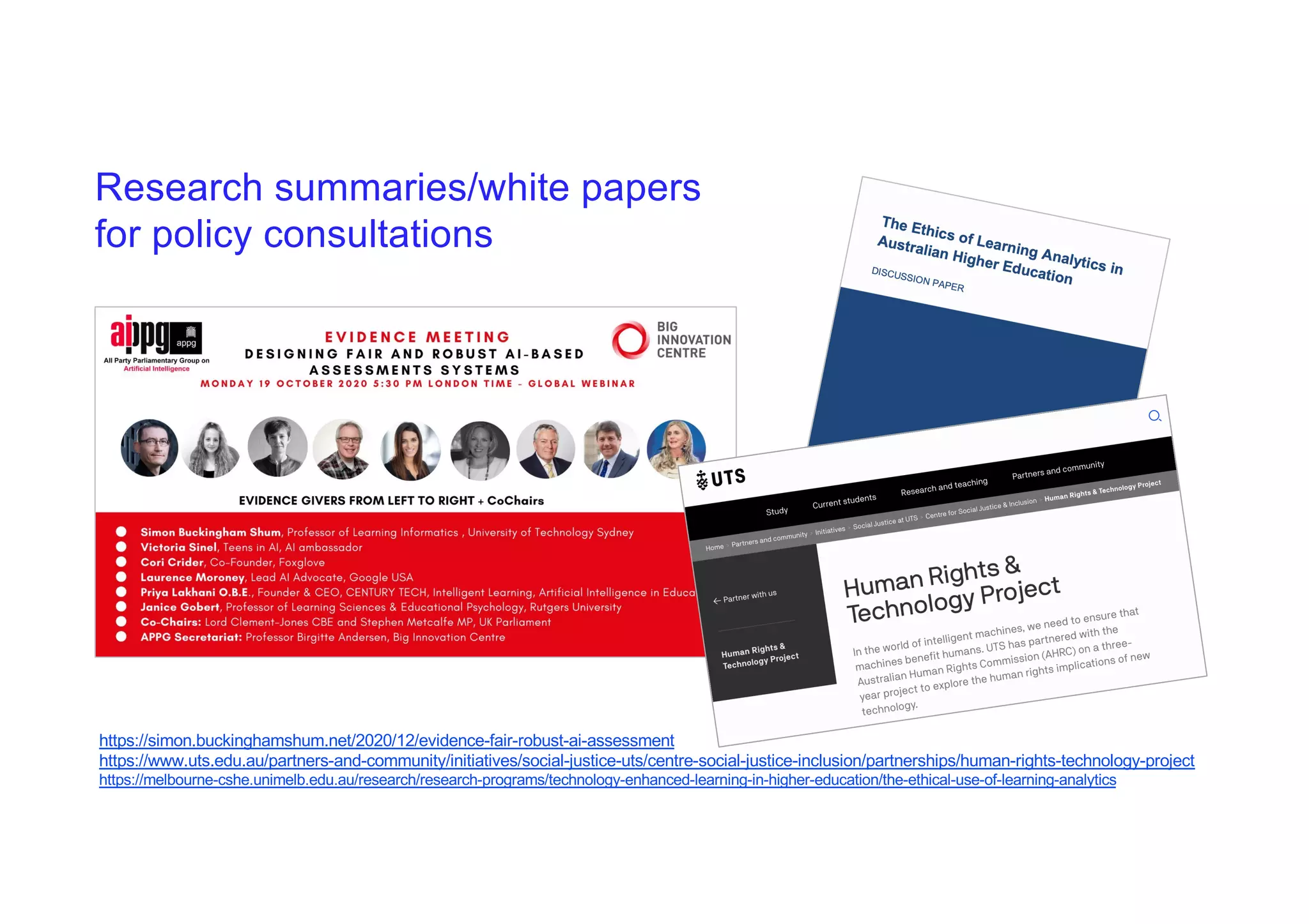 Research summaries/white papers
for policy consultations
https://simon.buckinghamshum.net/2020/12/evidence-fair-robust-ai-assessment
https://www.uts.edu.au/partners-and-community/initiatives/social-justice-uts/centre-social-justice-inclusion/partnerships/human-rights-technology-project
https://melbourne-cshe.unimelb.edu.au/research/research-programs/technology-enhanced-learning-in-higher-education/the-ethical-use-of-learning-analytics
 