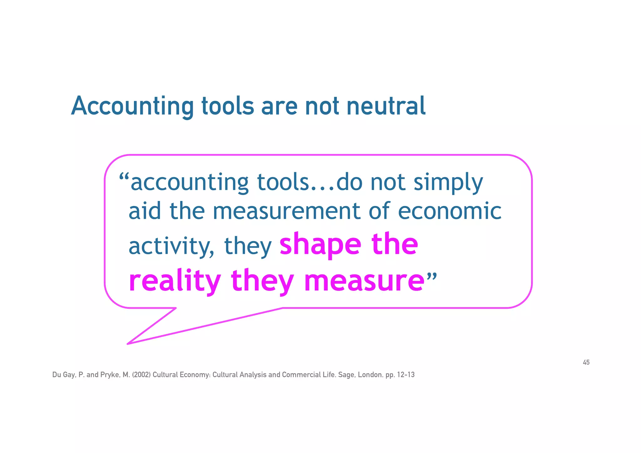 Accounting tools are not neutral
Du Gay, P. and Pryke, M. (2002) Cultural Economy: Cultural Analysis and Commercial Life. Sage, London. pp. 12-13
“accounting tools...do not simply
aid the measurement of economic
activity, they shape the
reality they measure”
45
 