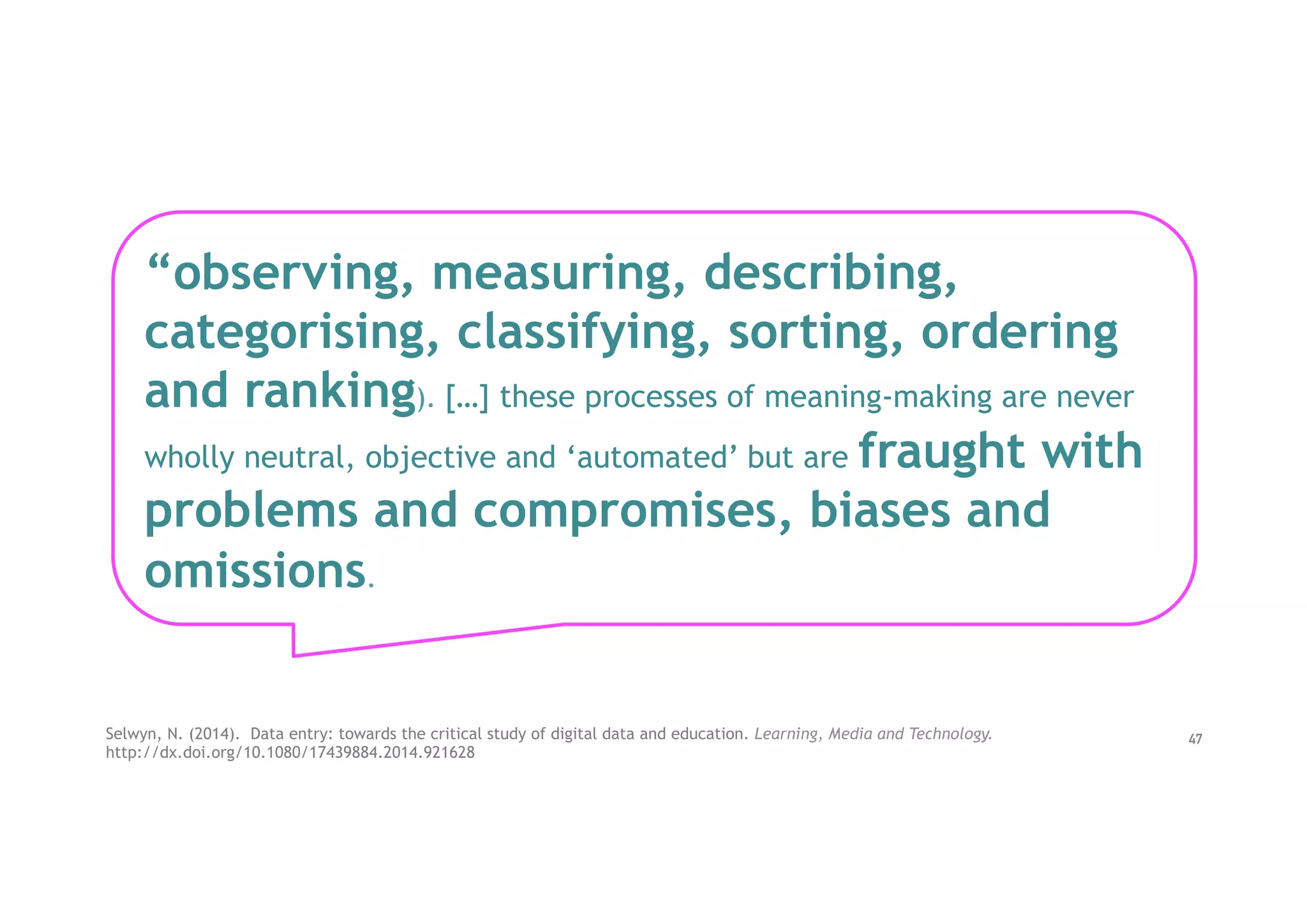 Selwyn, N. (2014).  Data entry: towards the critical study of digital data and education. Learning, Media and Technology.
http://dx.doi.org/10.1080/17439884.2014.921628
“observing, measuring, describing,
categorising, classifying, sorting, ordering
and ranking). […] these processes of meaning-making are never
wholly neutral, objective and ‘automated’ but are fraught with
problems and compromises, biases and
omissions.
47
 