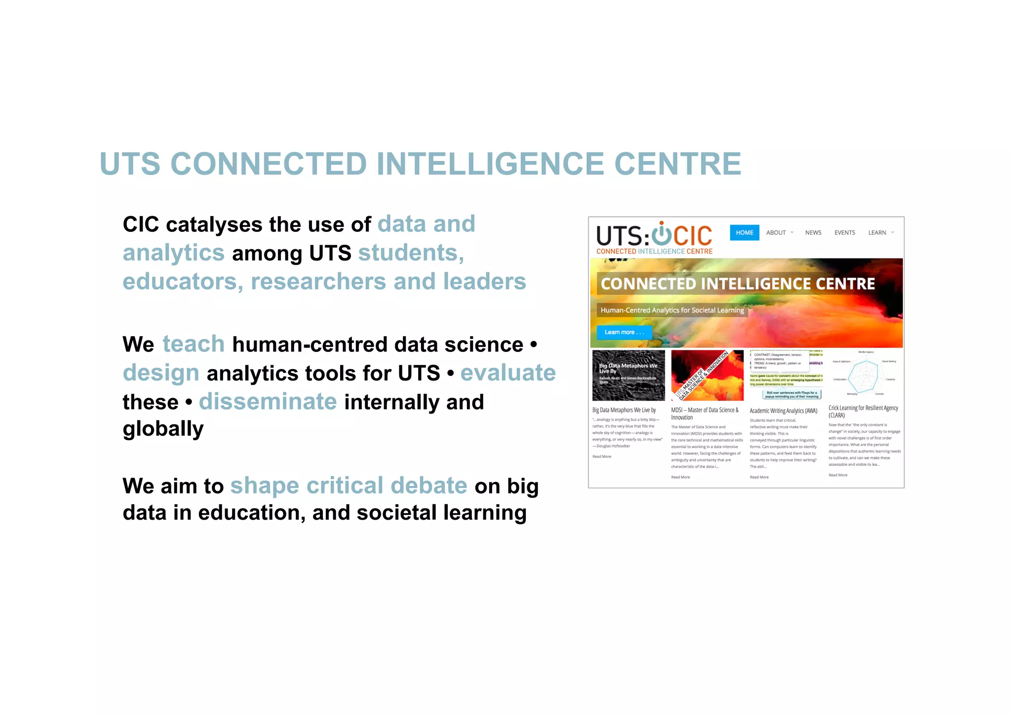 UTS CONNECTED INTELLIGENCE CENTRE
6
CIC catalyses the use of data and
analytics among UTS students,
educators, researchers and leaders
We teach human-centred data science •
design analytics tools for UTS • evaluate
these • disseminate internally and
globally
We aim to shape critical debate on big
data in education, and societal learning
 