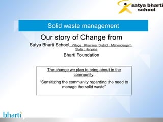 Solid waste management
      Our story of Change from
Satya Bharti School, Village : Khairana, District : Mahendergarh,
                            State : Haryana
                     Bharti Foundation


           The change we plan to bring about in the
                       community:
      “Sensitizing the community regarding the need to
                   manage the solid waste”
 