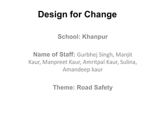 Design for Change

           School: Khanpur

  Name of Staff: Gurbhej Singh, Manjit
Kaur, Manpreet Kaur, Amritpal Kaur, Sulina,
            Amandeep kaur

         Theme: Road Safety
 