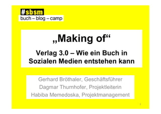 „Making of“
  Verlag 3.0 – Wie ein Buch in
Sozialen Medien entstehen kann

  Gerhard Bröthaler, Geschäftsführer
  Dagmar Thurnhofer, Projektleiterin
Habiba Memedoska, Projektmanagement
                                       1
 