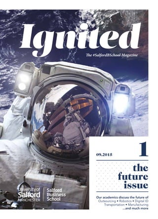 Salford Business School
IgnitedThe #SalfordBSchool Magazine
09.2015
the
future
issue
Our academics discuss the future of
Outsourcing • Robotics • Digital ID
Transportation • Manufacturing
...and much more
1
 