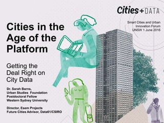 Cities in the
Age of the
Platform
Getting the
Deal Right on
City Data
Smart Cities and Urban
Innovation Forum
UNSW 1 June 2016
Dr. Sarah Barns,
Urban Studies Foundation
Postdoctoral Fellow
Western Sydney University
Director, Esem Projects
Future Cities Advisor, Data61/CSIRO
 