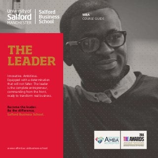 MBA
COURSE GUIDE
Innovative. Ambitious.
Equipped with a determination
that will not falter. The leader
is the complete entrepreneur,
commanding from the front,
ready to transform real business.
Become the leader.
Be the difference.
www.salford.ac.uk/business-school
 