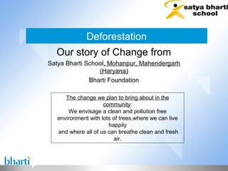 Deforestation
  Our story of Change from
Satya Bharti School, Mohanpur, Mahendergarh
                 (Haryana)
              Bharti Foundation

      The change we plan to bring about in the
                     community:
       We envisage a clean and pollution free
   environment with lots of trees,where we can live
                       happily
   and where all of us can breathe clean and fresh
                         air.
 
