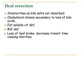 Ileal resection
 Steatorrhea as bile salts not absorbed.
 Cholesterol stones secondary to loss of bile
acids.
 Fat soluble vit def.
 B12 def
 Loss of ileal brake, decrease transit time
causing diarrhea.
 