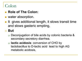 Colon
 Role of The Colon:
 water absorption.
 It gives additional length, it slows transit time
and slows gasteric empting,
 But
 Deconjugation of bile acids by colonic bacteria &
secondary secretory diarrhea.
 lactic acidosis: conversion of CHO by
lactobacillus to D-lactic acid lead to high AG
metabolic acidosis,
 