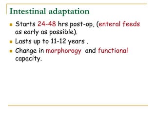 Intestinal adaptation
 Starts 24-48 hrs post-op, (enteral feeds
as early as possible).
 Lasts up to 11-12 years .
 Change in morphorogy and functional
capacity.
 