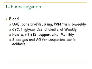 Lab investigation
 Blood
 U&E, bone profile, & mg, PRN then biweekly
 CBC, triglycerides, cholesterol Weekly
 Folate, vit B12, copper, zinc, Monthly
 Blood gas and AG for suspected lactic
acidosis.
 