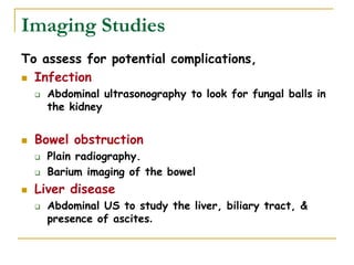 Imaging Studies
To assess for potential complications,
 Infection
 Abdominal ultrasonography to look for fungal balls in
the kidney
 Bowel obstruction
 Plain radiography.
 Barium imaging of the bowel
 Liver disease
 Abdominal US to study the liver, biliary tract, &
presence of ascites.
 