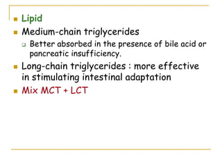  Lipid
 Medium-chain triglycerides
 Better absorbed in the presence of bile acid or
pancreatic insufficiency.
 Long-chain triglycerides : more effective
in stimulating intestinal adaptation
 Mix MCT + LCT
 
